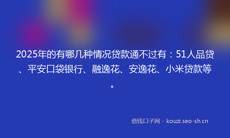 2025年的有哪几种情况贷款通不过有：51人品贷、平安口袋银行、融逸花、安逸花、小米贷款等。