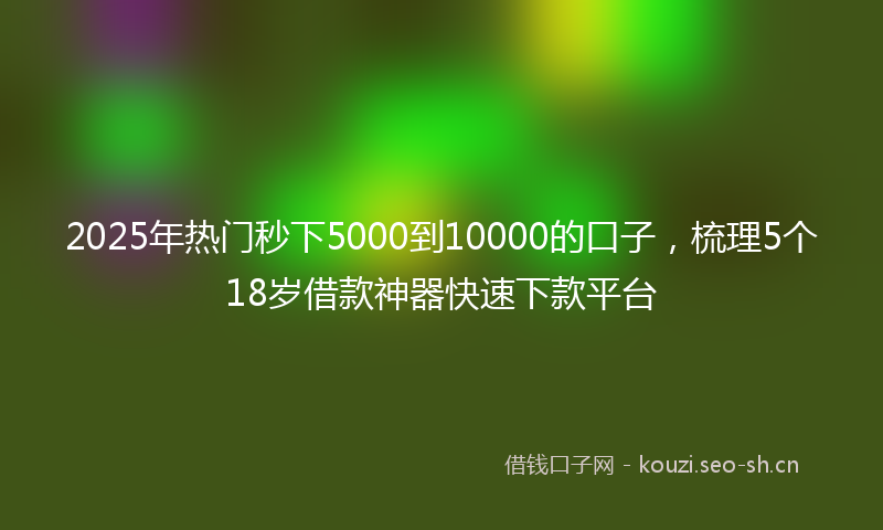 2025年热门秒下5000到10000的口子，梳理5个18岁借款神器快速下款平台