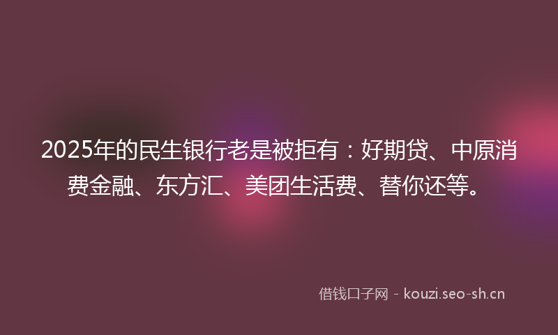 2025年的民生银行老是被拒有：好期贷、中原消费金融、东方汇、美团生活费、替你还等。