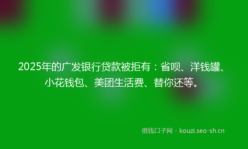 2025年的广发银行贷款被拒有：省呗、洋钱罐、小花钱包、美团生活费、替你还等。