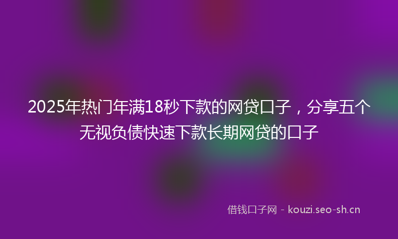 2025年热门年满18秒下款的网贷口子，分享五个无视负债快速下款长期网贷的口子