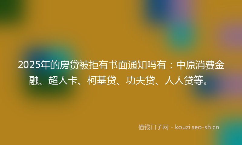 2025年的房贷被拒有书面通知吗有：中原消费金融、超人卡、柯基贷、功夫贷、人人贷等。