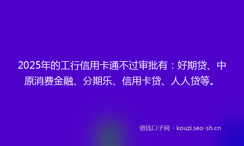 2025年的工行信用卡通不过审批有：好期贷、中原消费金融、分期乐、信用卡贷、人人贷等。