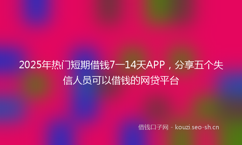 2025年热门短期借钱7一14天APP，分享五个失信人员可以借钱的网贷平台
