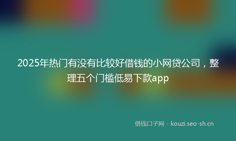 2025年热门有没有比较好借钱的小网贷公司，整理五个门槛低易下款app