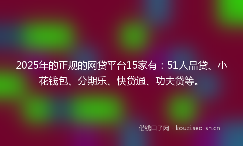2025年的正规的网贷平台15家有：51人品贷、小花钱包、分期乐、快贷通、功夫贷等。