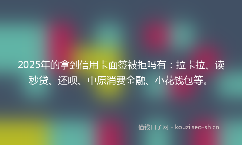 2025年的拿到信用卡面签被拒吗有：拉卡拉、读秒贷、还呗、中原消费金融、小花钱包等。