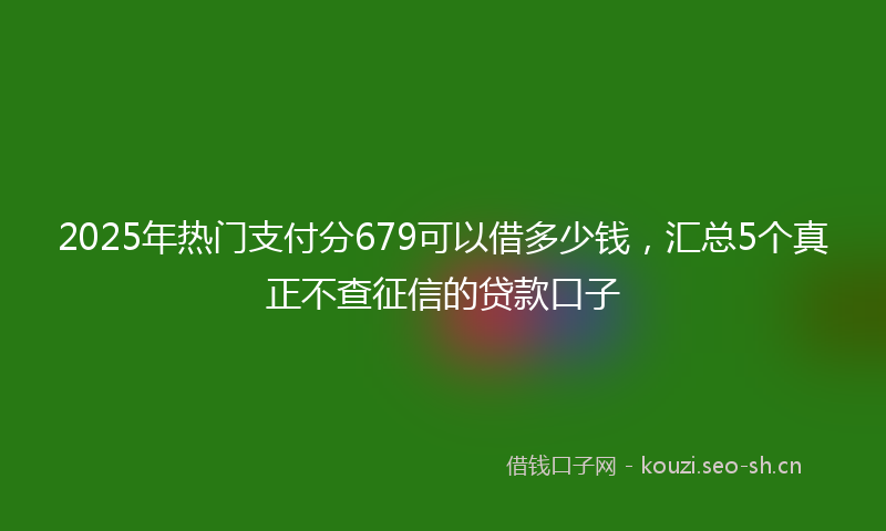 2025年热门支付分679可以借多少钱，汇总5个真正不查征信的贷款口子