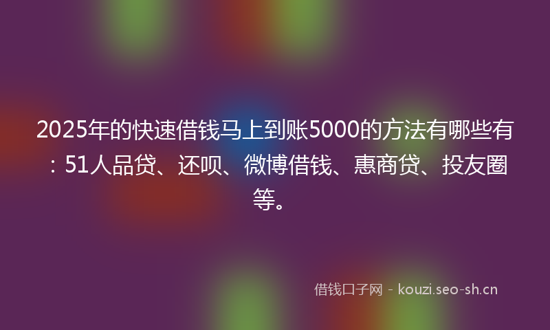 2025年的快速借钱马上到账5000的方法有哪些有：51人品贷、还呗、微博借钱、惠商贷、投友圈等。