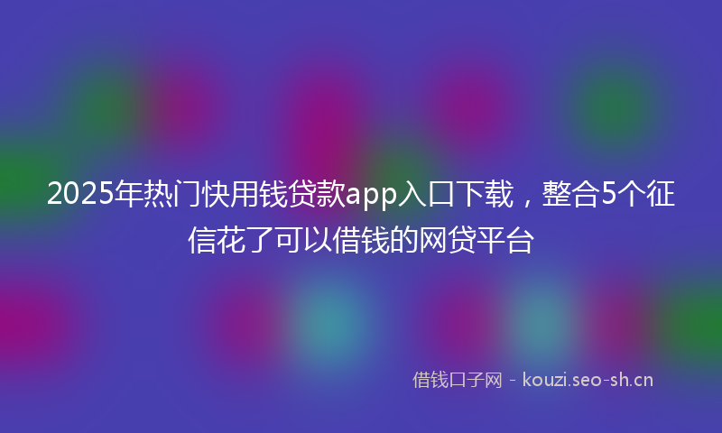 2025年热门快用钱贷款app入口下载，整合5个征信花了可以借钱的网贷平台