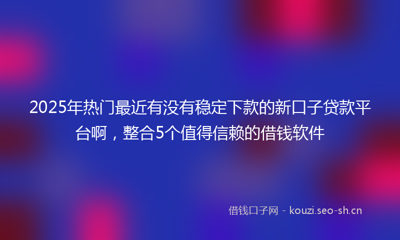 2025年热门最近有没有稳定下款的新口子贷款平台啊，整合5个值得信赖的借钱软件
