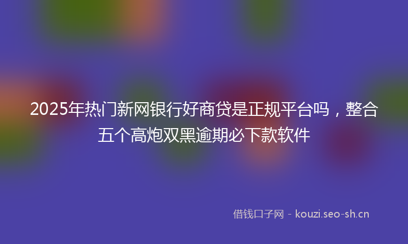 2025年热门新网银行好商贷是正规平台吗，整合五个高炮双黑逾期必下款软件