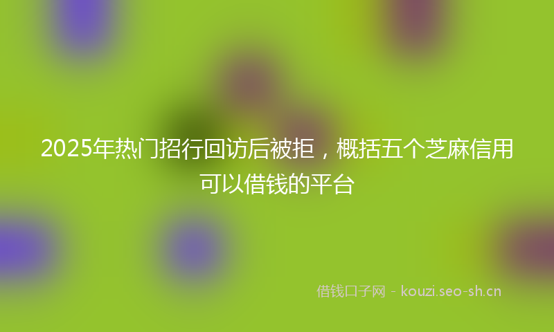 2025年热门招行回访后被拒，概括五个芝麻信用可以借钱的平台