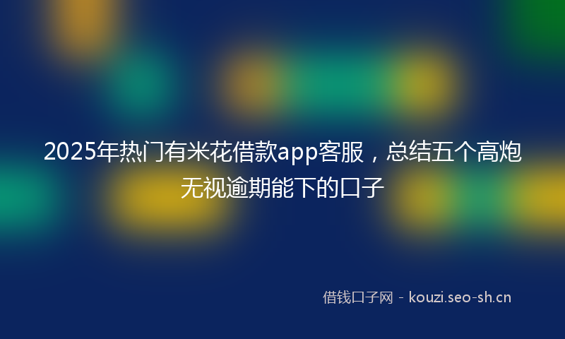 2025年热门有米花借款app客服，总结五个高炮无视逾期能下的口子