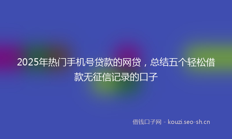 2025年热门手机号贷款的网贷，总结五个轻松借款无征信记录的口子