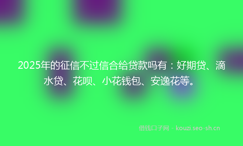 2025年的征信不过信合给贷款吗有：好期贷、滴水贷、花呗、小花钱包、安逸花等。