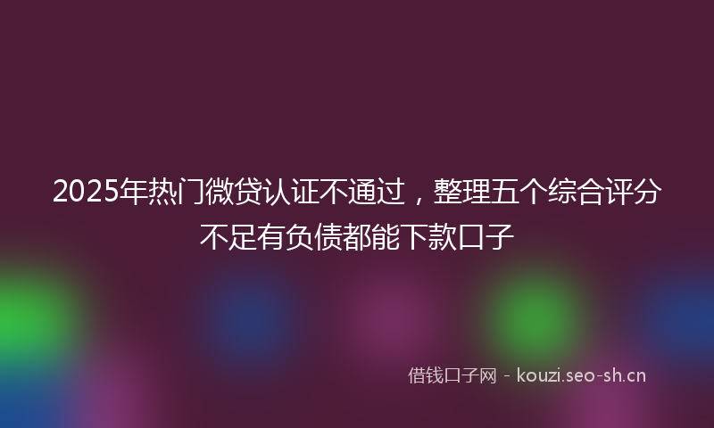 2025年热门微贷认证不通过，整理五个综合评分不足有负债都能下款口子