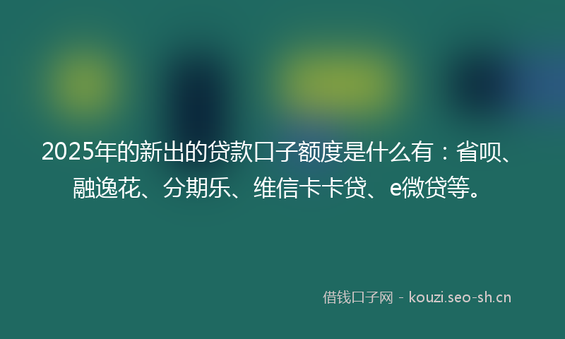 2025年的新出的贷款口子额度是什么有：省呗、融逸花、分期乐、维信卡卡贷、e微贷等。