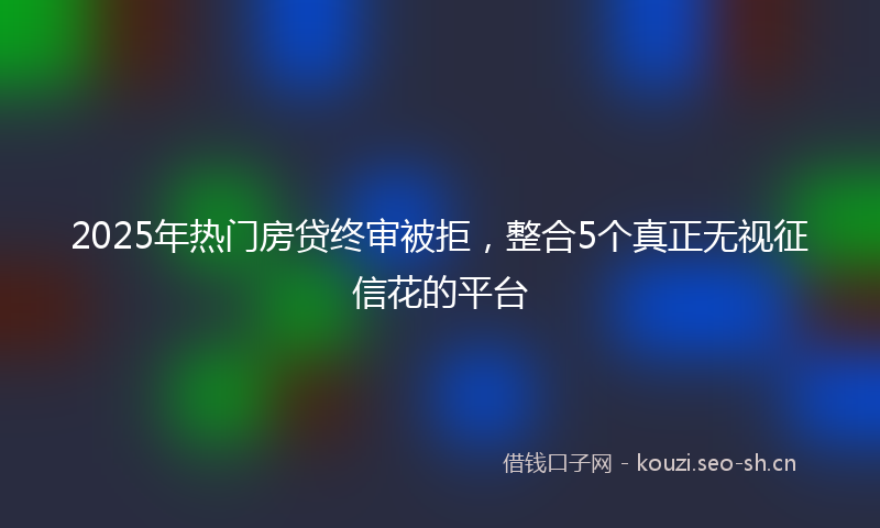 2025年热门房贷终审被拒，整合5个真正无视征信花的平台