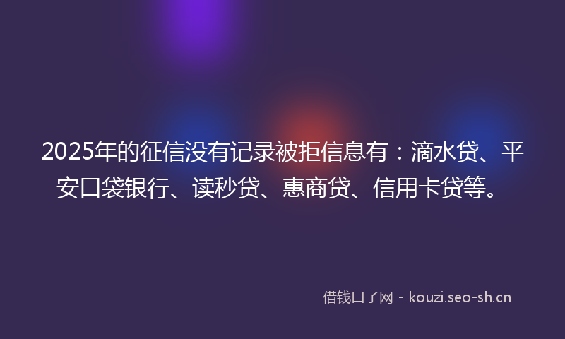 2025年的征信没有记录被拒信息有：滴水贷、平安口袋银行、读秒贷、惠商贷、信用卡贷等。