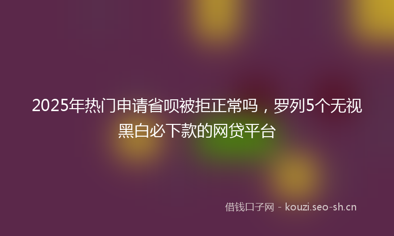2025年热门申请省呗被拒正常吗，罗列5个无视黑白必下款的网贷平台