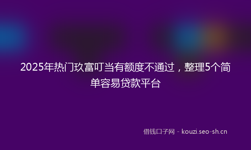 2025年热门玖富叮当有额度不通过，整理5个简单容易贷款平台