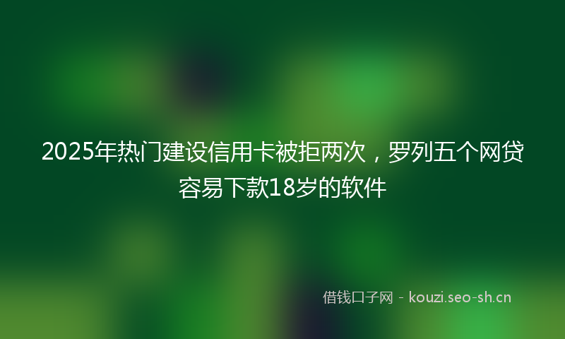 2025年热门建设信用卡被拒两次,罗列五个网贷容易下款18岁的软件
