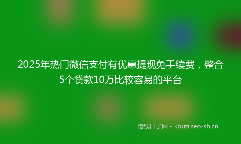 2025年热门微信支付有优惠提现免手续费，整合5个贷款10万比较容易的平台