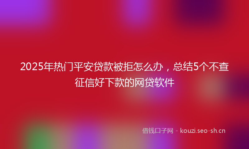 2025年热门平安贷款被拒怎么办，总结5个不查征信好下款的网贷软件