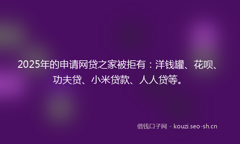 2025年的申请网贷之家被拒有：洋钱罐、花呗、功夫贷、小米贷款、人人贷等。