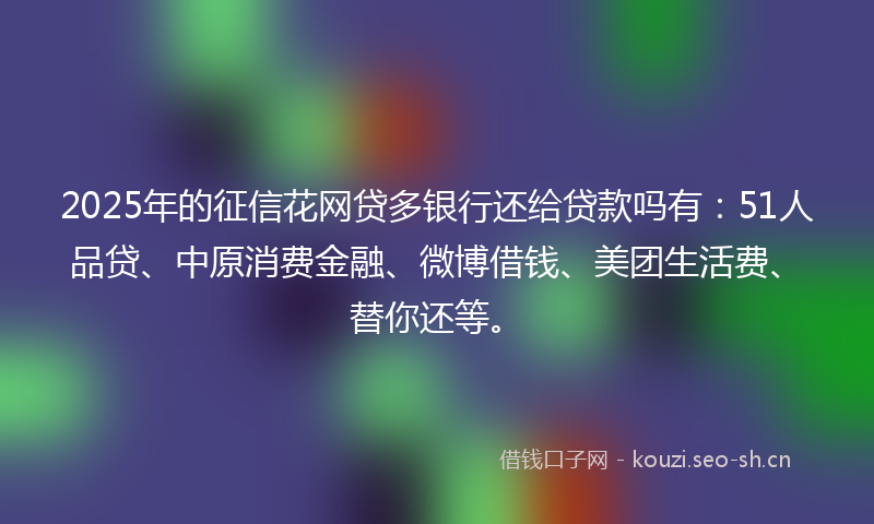 2025年的征信花网贷多银行还给贷款吗有:51人品贷、中原消费金融、微博借钱、美团生活费、替你还等。