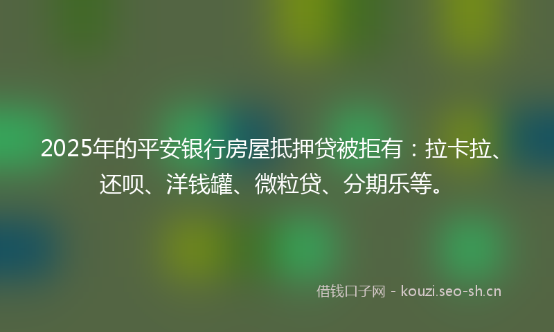 2025年的平安银行房屋抵押贷被拒有：拉卡拉、还呗、洋钱罐、微粒贷、分期乐等。