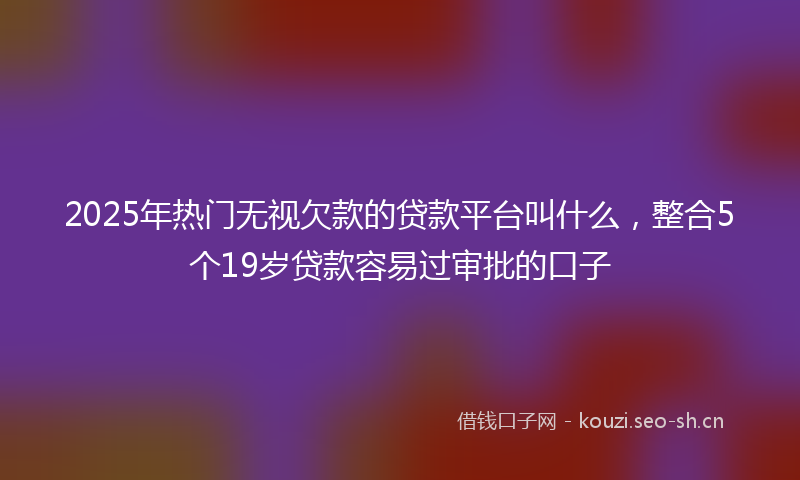 2025年热门无视欠款的贷款平台叫什么，整合5个19岁贷款容易过审批的口子