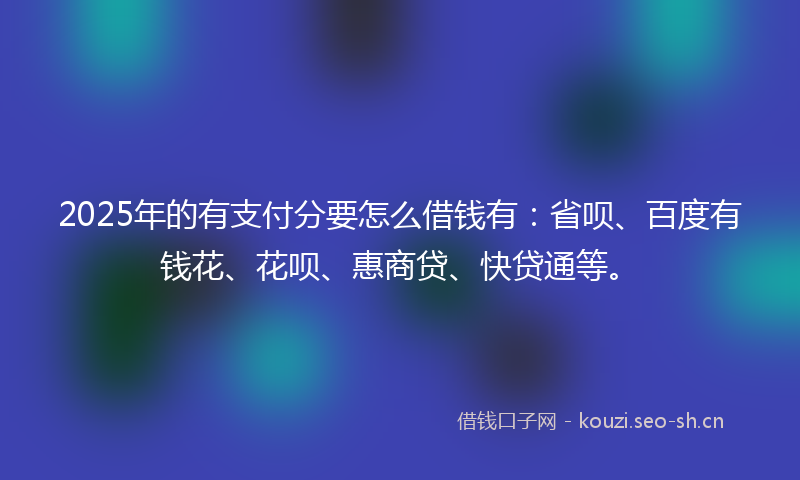 2025年的有支付分要怎么借钱有：省呗、百度有钱花、花呗、惠商贷、快贷通等。