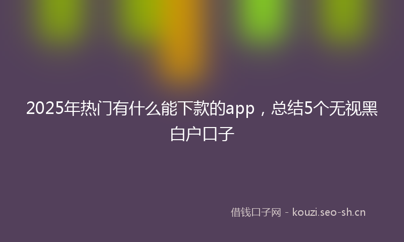 2025年热门有什么能下款的app,总结5个无视黑白户口子