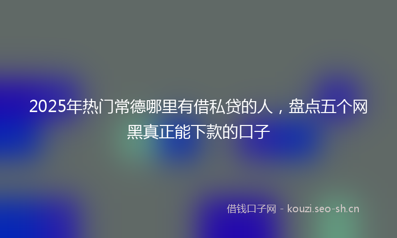 2025年热门常德哪里有借私贷的人，盘点五个网黑真正能下款的口子