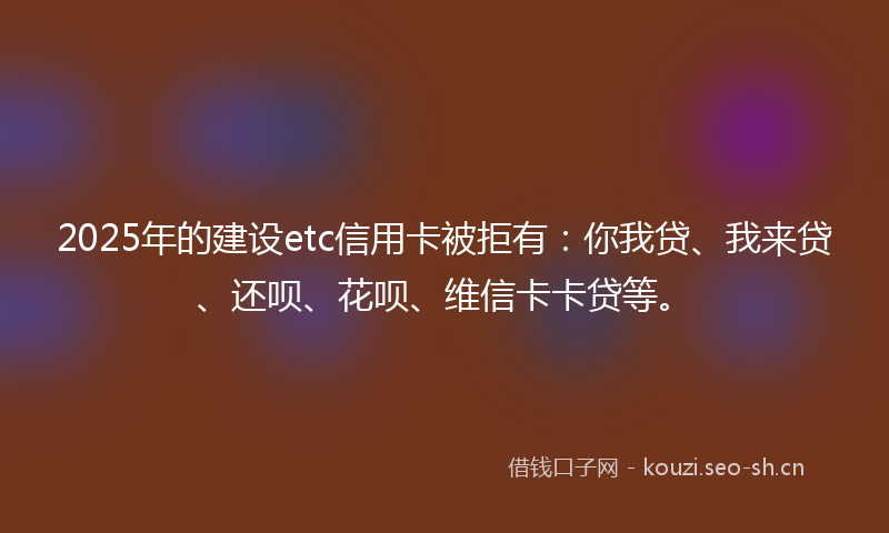 2025年的建设etc信用卡被拒有：你我贷、我来贷、还呗、花呗、维信卡卡贷等。