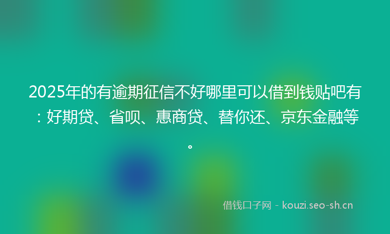 2025年的有逾期征信不好哪里可以借到钱贴吧有：好期贷、省呗、惠商贷、替你还、京东金融等。
