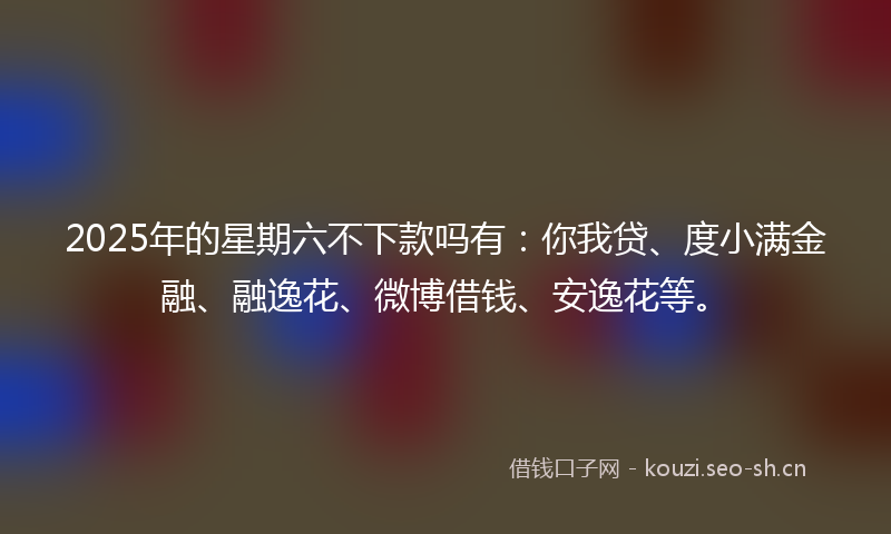 2025年的星期六不下款吗有:你我贷、度小满金融、融逸花、微博借钱、安逸花等。