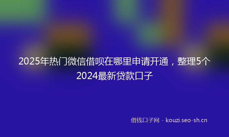 2025年热门微信借呗在哪里申请开通，整理5个2024最新贷款口子