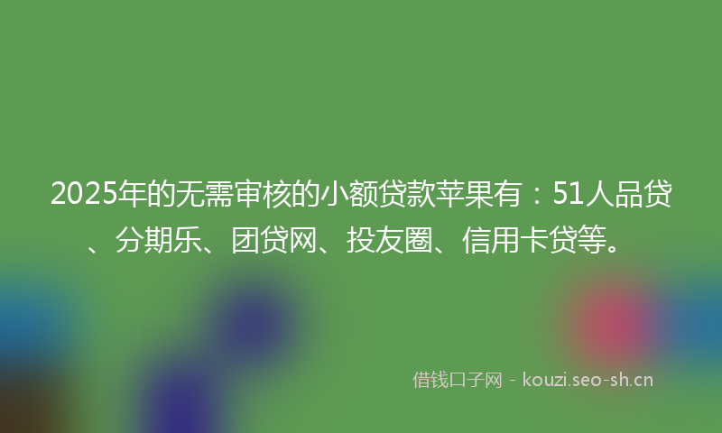 2025年的无需审核的小额贷款苹果有：51人品贷、分期乐、团贷网、投友圈、信用卡贷等。