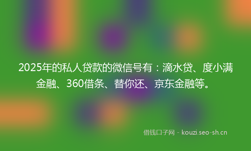 2025年的私人贷款的微信号有：滴水贷、度小满金融、360借条、替你还、京东金融等。