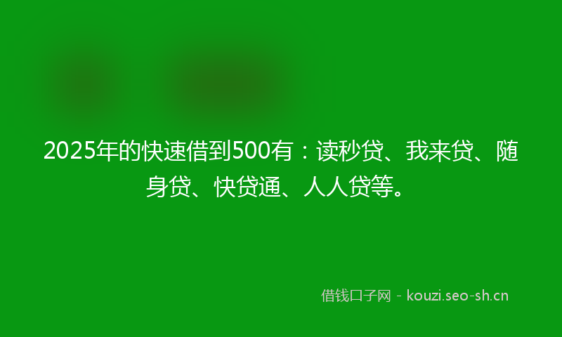 2025年的快速借到500有：读秒贷、我来贷、随身贷、快贷通、人人贷等。