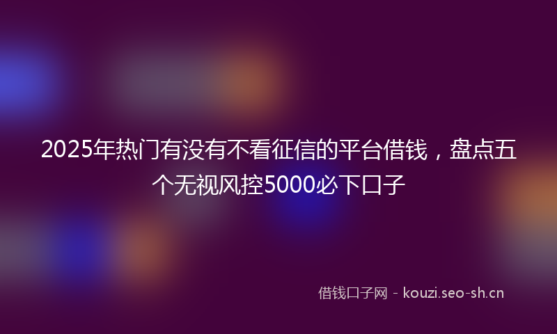 2025年热门有没有不看征信的平台借钱,盘点五个无视风控5000必下口子