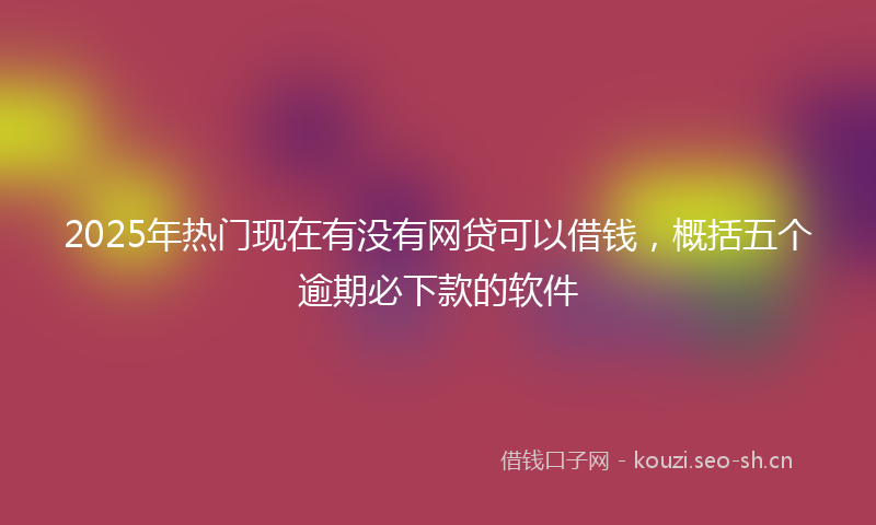 2025年热门现在有没有网贷可以借钱，概括五个逾期必下款的软件
