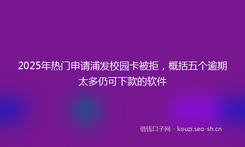2025年热门申请浦发校园卡被拒，概括五个逾期太多仍可下款的软件