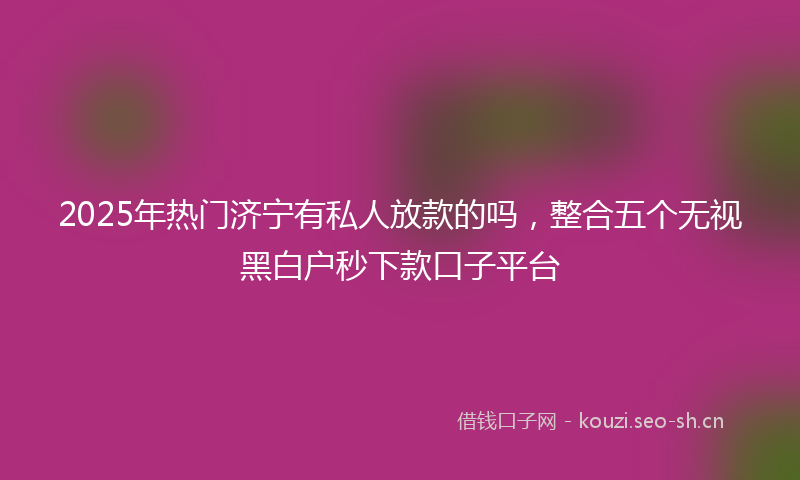 2025年热门济宁有私人放款的吗，整合五个无视黑白户秒下款口子平台
