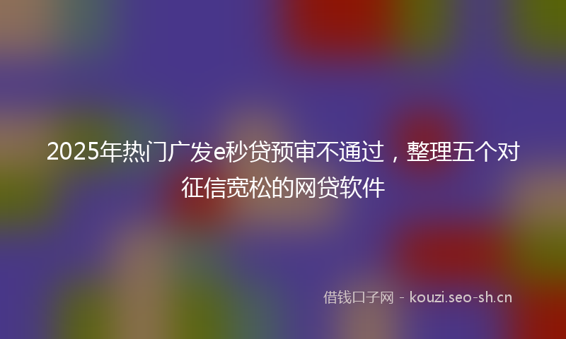 2025年热门广发e秒贷预审不通过，整理五个对征信宽松的网贷软件