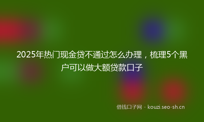 2025年热门现金贷不通过怎么办理，梳理5个黑户可以做大额贷款口子
