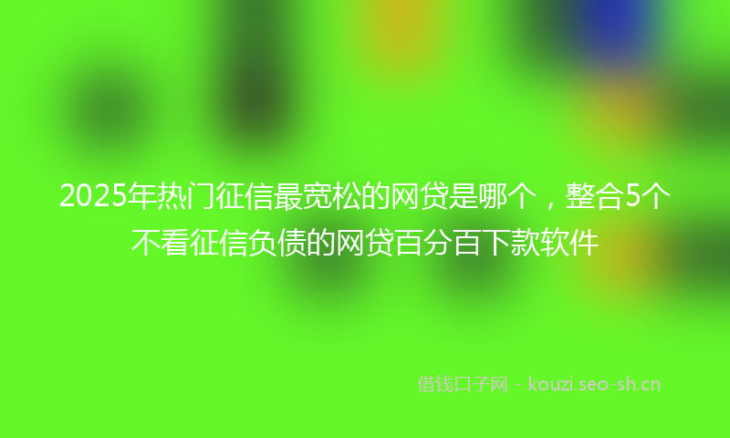 2025年热门征信最宽松的网贷是哪个，整合5个不看征信负债的网贷百分百下款软件